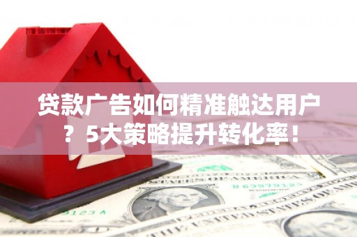 亳州贷款广告如何精准触达用户？5大策略提升转化率！