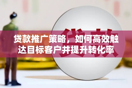 亳州贷款推广策略，如何高效触达目标客户并提升转化率