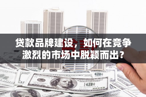亳州贷款品牌建设，如何在竞争激烈的市场中脱颖而出？