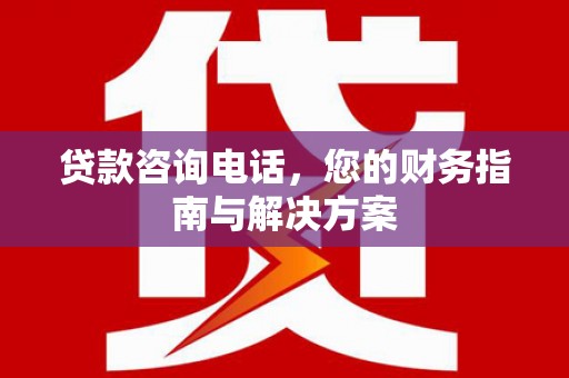 亳州贷款咨询电话，您的财务指南与解决方案